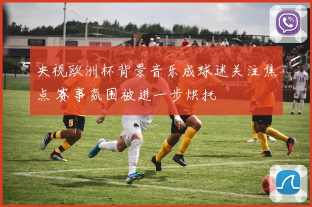 央视欧洲杯背景音乐成球迷关注焦点 赛事氛围被进一步烘托