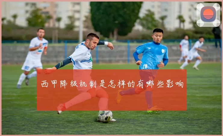 西甲降级机制是怎样的有哪些影响