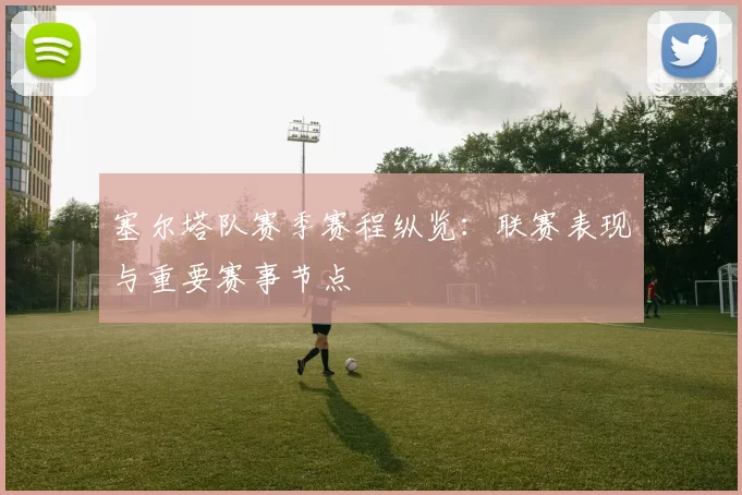 塞尔塔队赛季赛程纵览：联赛表现与重要赛事节点