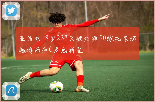 亚马尔18岁237天破生涯50球纪录超越梅西和C罗成新星