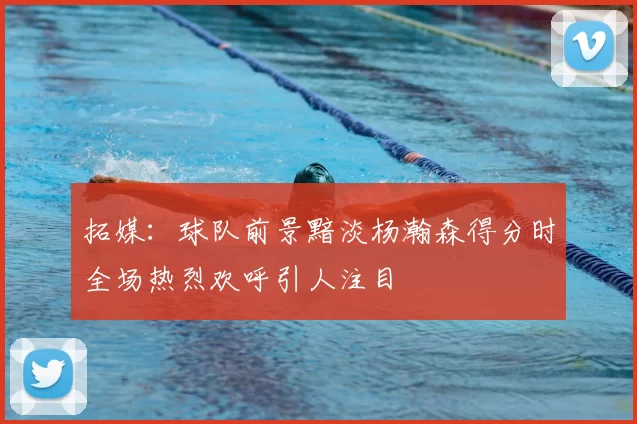 拓媒：球队前景黯淡杨瀚森得分时全场热烈欢呼引人注目
