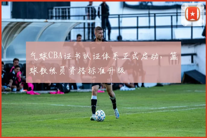 气球CBA证书认证体系正式启动，篮球教练员资格标准升级