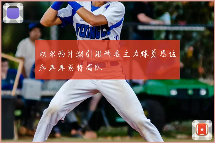切尔西计划引进两名主力球员恩佐和库库或将离队