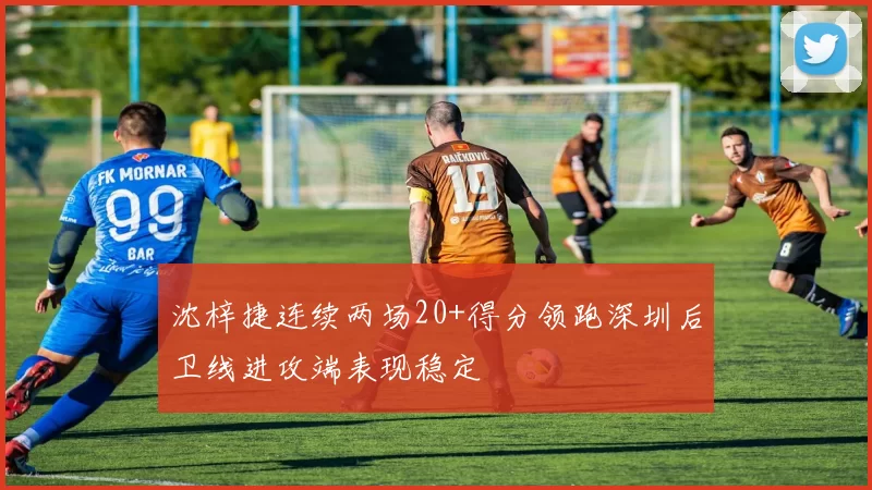 沈梓捷连续两场20+得分领跑深圳后卫线进攻端表现稳定