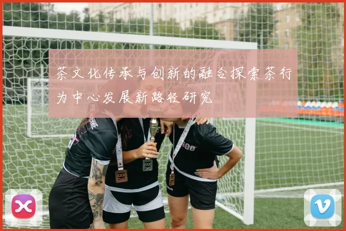 茶文化传承与创新的融合探索茶行为中心发展新路径研究