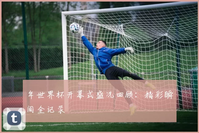 年世界杯开幕式盛况回顾：精彩瞬间全记录