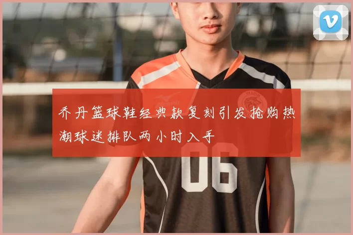 乔丹篮球鞋经典款复刻引发抢购热潮球迷排队两小时入手
