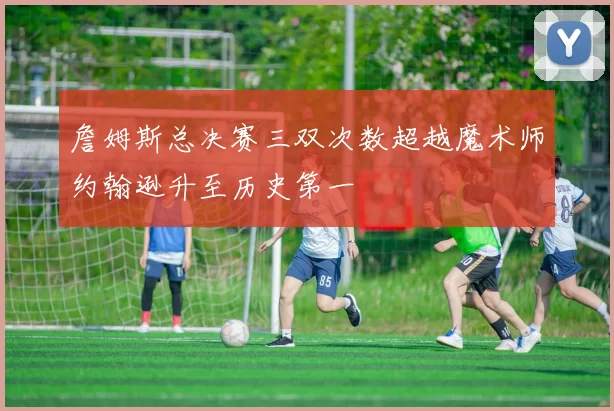 詹姆斯总决赛三双次数超越魔术师约翰逊升至历史第一