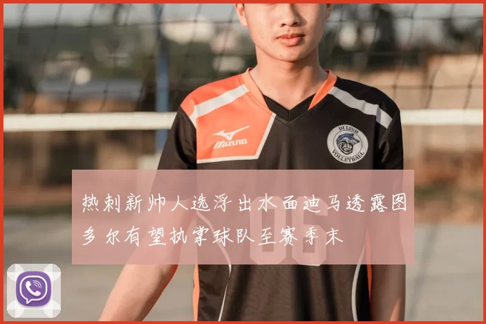 热刺新帅人选浮出水面迪马透露图多尔有望执掌球队至赛季末
