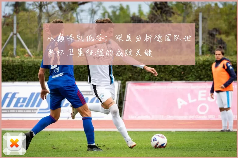 从巅峰到低谷：深度分析德国队世界杯卫冕征程的成败关键