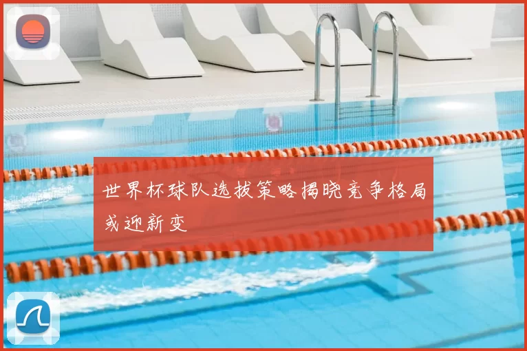 世界杯球队选拔策略揭晓竞争格局或迎新变