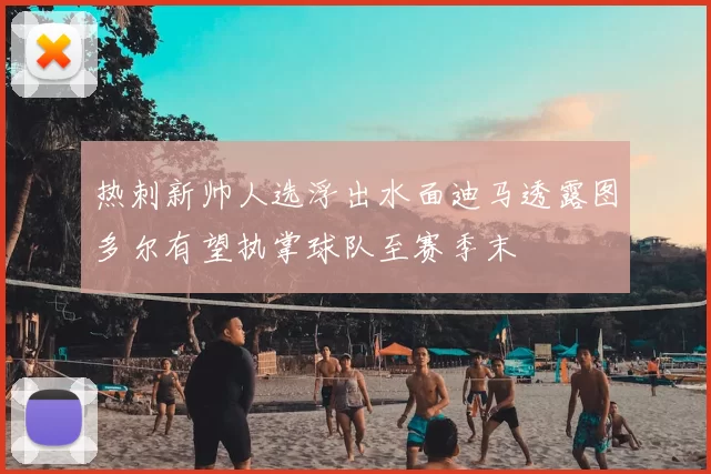 热刺新帅人选浮出水面迪马透露图多尔有望执掌球队至赛季末