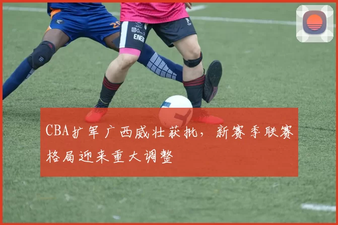 CBA扩军广西威壮获批,新赛季联赛格局迎来重大调整