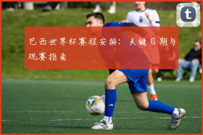 巴西世界杯赛程安排：关键日期与观赛指南