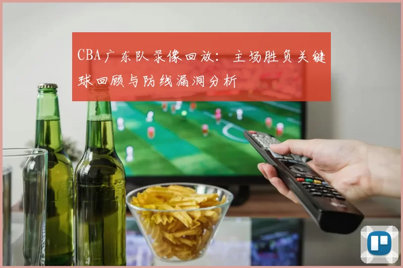 CBA广东队录像回放：主场胜负关键球回顾与防线漏洞分析