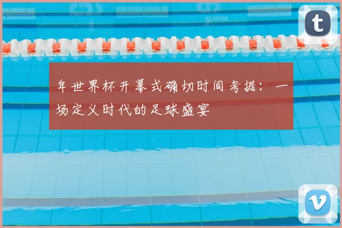 年世界杯开幕式确切时间考据：一场定义时代的足球盛宴