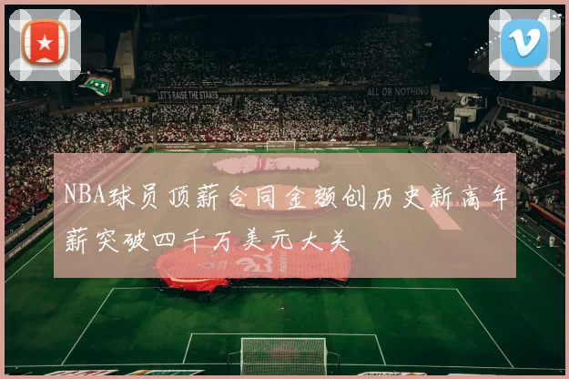 NBA球员顶薪合同金额创历史新高年薪突破四千万美元大关