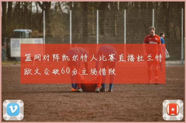 篮网对阵凯尔特人比赛直播杜兰特欧文合砍60分主场惜败