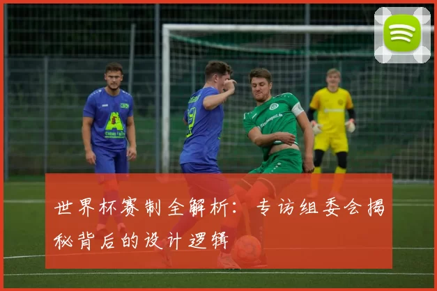 世界杯赛制全解析：专访组委会揭秘背后的设计逻辑