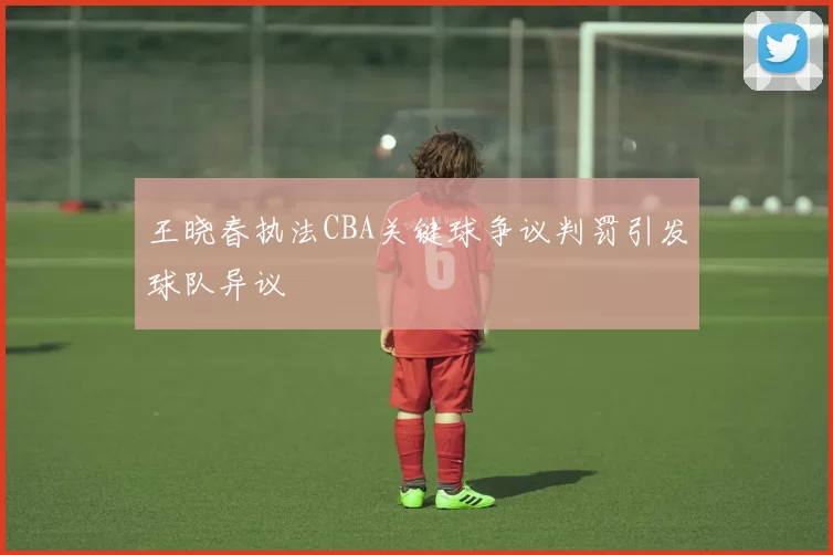 王晓春执法CBA关键球争议判罚引发球队异议