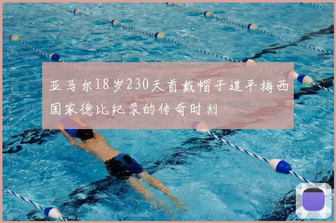 亚马尔18岁230天首戴帽子追平梅西国家德比纪录的传奇时刻