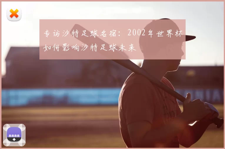 专访沙特足球名宿：2002年世界杯如何影响沙特足球未来
