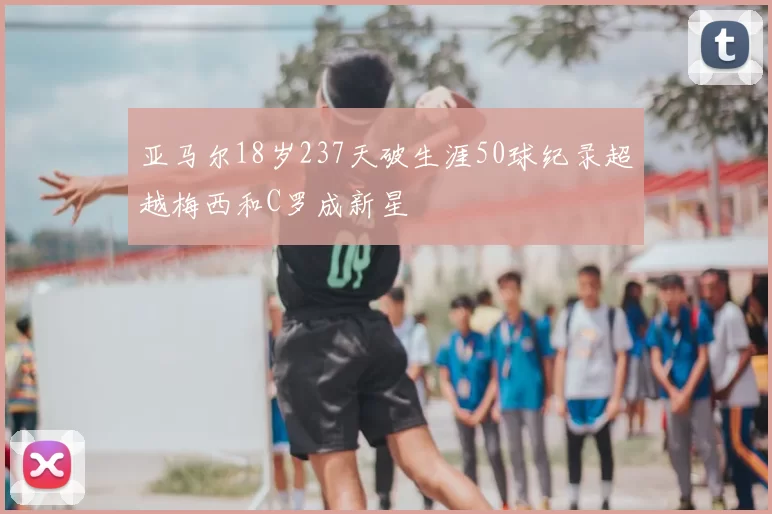 亚马尔18岁237天破生涯50球纪录超越梅西和C罗成新星