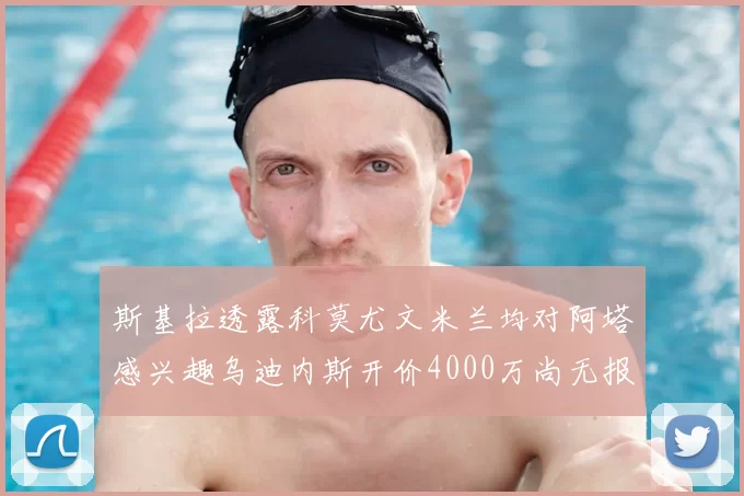 斯基拉透露科莫尤文米兰均对阿塔感兴趣乌迪内斯开价4000万尚无报价