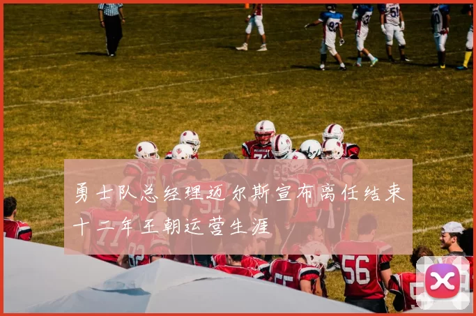 勇士队总经理迈尔斯宣布离任结束十二年王朝运营生涯