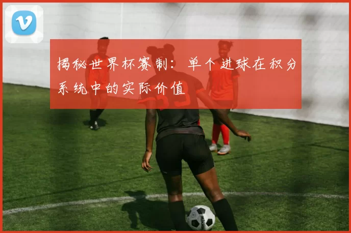 揭秘世界杯赛制：单个进球在积分系统中的实际价值