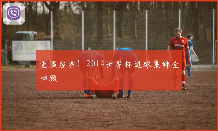 重温经典！2014世界杯进球集锦全回顾