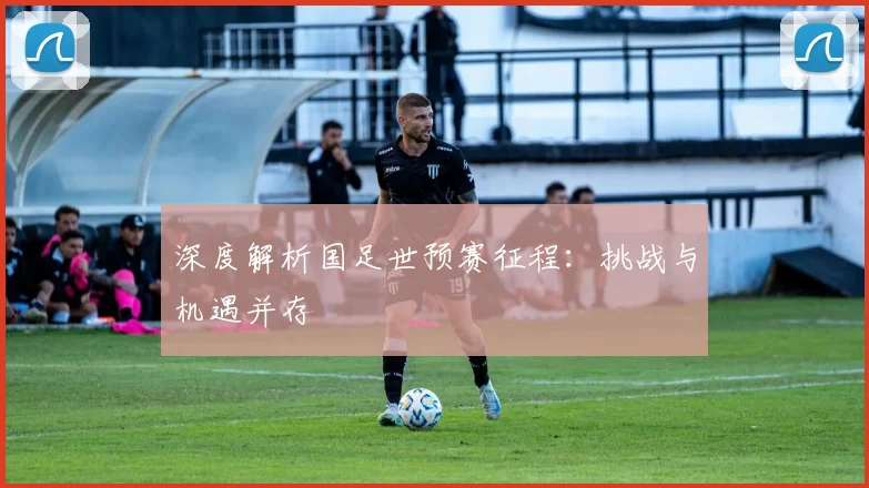 深度解析国足世预赛征程：挑战与机遇并存