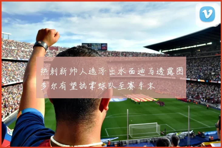 热刺新帅人选浮出水面迪马透露图多尔有望执掌球队至赛季末