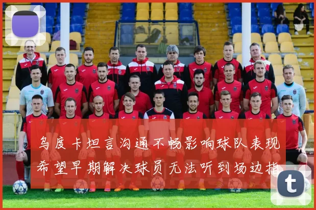 乌度卡坦言沟通不畅影响球队表现希望早期解决球员无法听到场边指令
