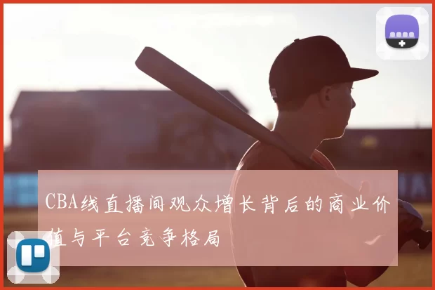 CBA线直播间观众增长背后的商业价值与平台竞争格局