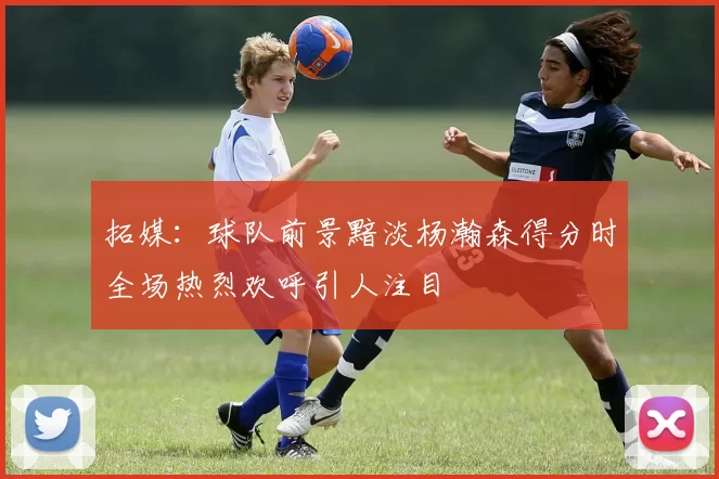 拓媒：球队前景黯淡杨瀚森得分时全场热烈欢呼引人注目