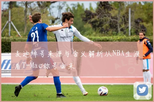 麦迪绰号来源与含义解析从NBA生涯看T-Mac称号由来