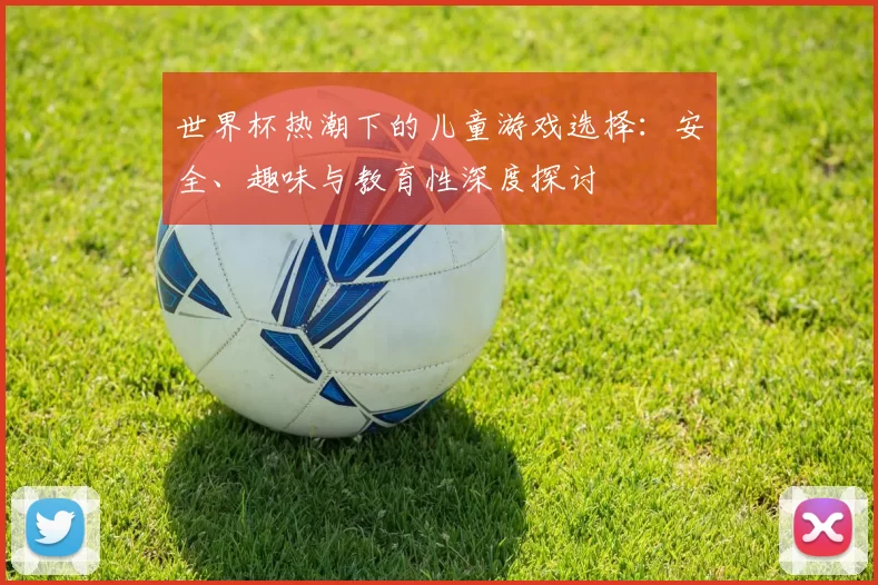 世界杯热潮下的儿童游戏选择:安全、趣味与教育性深度探讨