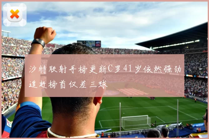 沙特联射手榜更新C罗41岁依然强劲追赶榜首仅差三球
