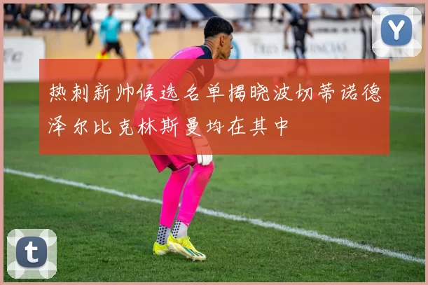 热刺新帅候选名单揭晓波切蒂诺德泽尔比克林斯曼均在其中