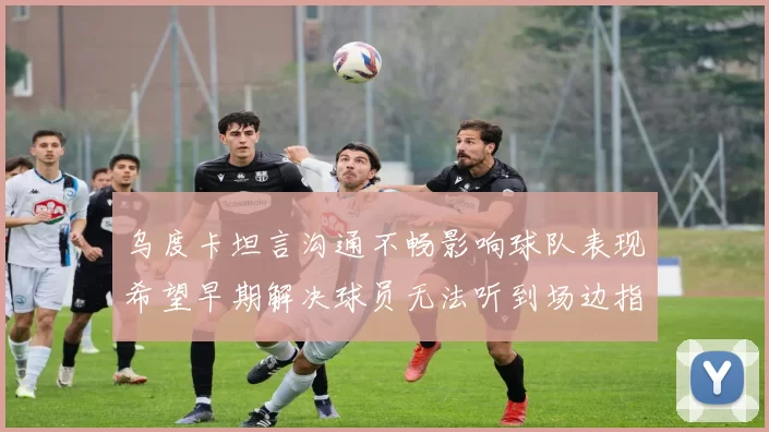 乌度卡坦言沟通不畅影响球队表现希望早期解决球员无法听到场边指令