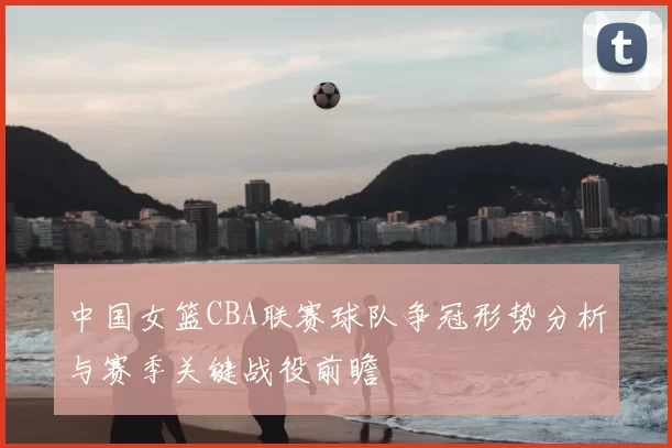 中国女篮CBA联赛球队争冠形势分析与赛季关键战役前瞻