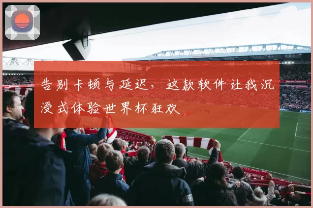 告别卡顿与延迟,这款软件让我沉浸式体验世界杯狂欢
