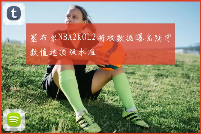 塞布尔NBA2KOL2游戏数据曝光防守数值达顶级水准