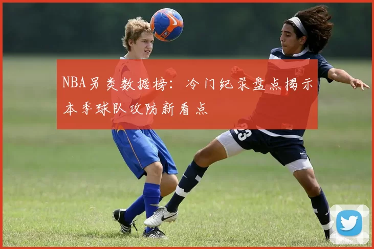 NBA另类数据榜:冷门纪录盘点揭示本季球队攻防新看点