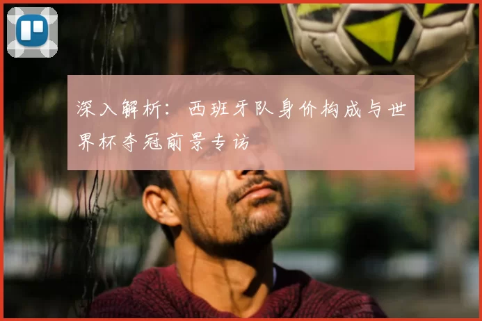 深入解析:西班牙队身价构成与世界杯夺冠前景专访