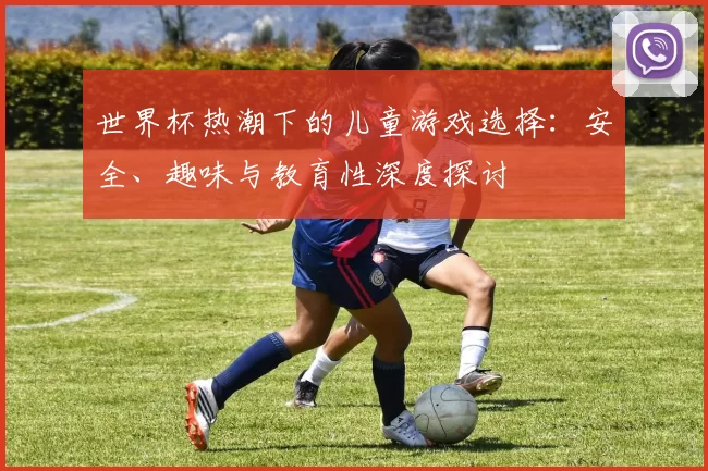 世界杯热潮下的儿童游戏选择:安全、趣味与教育性深度探讨