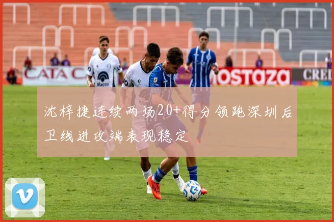 沈梓捷连续两场20+得分领跑深圳后卫线进攻端表现稳定