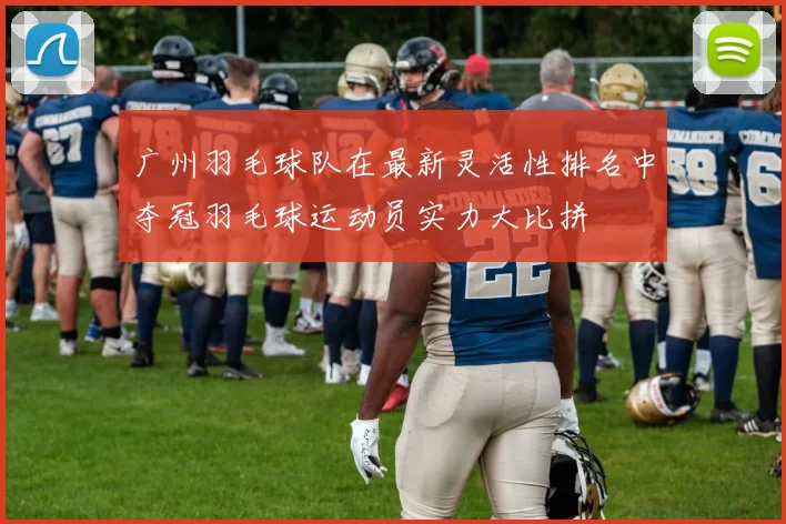 广州羽毛球队在最新灵活性排名中夺冠羽毛球运动员实力大比拼