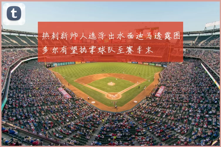 热刺新帅人选浮出水面迪马透露图多尔有望执掌球队至赛季末